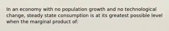 In an economy with no population growth and no technological change, steady state consumption is at its greatest possible level when the marginal product of: