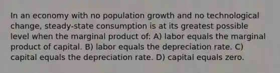 In an economy with no population growth and no technological change, steady-state consumption is at its greatest possible level when the marginal product of: A) labor equals the marginal product of capital. B) labor equals the depreciation rate. C) capital equals the depreciation rate. D) capital equals zero.