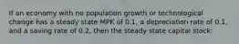 If an economy with no population growth or technological change has a steady state MPK of 0.1, a depreciation rate of 0.1, and a saving rate of 0.2, then the steady state capital stock: