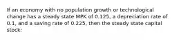 If an economy with no population growth or technological change has a steady state MPK of 0.125, a depreciation rate of 0.1, and a saving rate of 0.225, then the steady state capital stock: