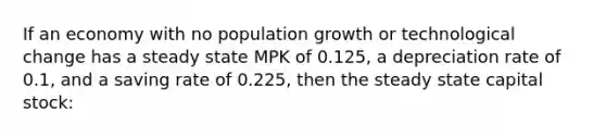 If an economy with no population growth or technological change has a steady state MPK of 0.125, a depreciation rate of 0.1, and a saving rate of 0.225, then the steady state capital stock: