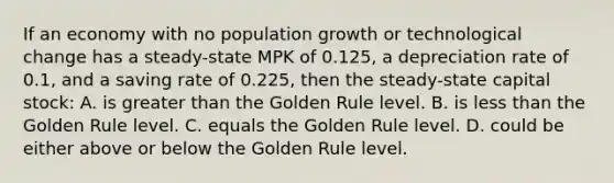 If an economy with no population growth or technological change has a steady-state MPK of 0.125, a depreciation rate of 0.1, and a saving rate of 0.225, then the steady-state capital stock: A. is <a href='https://www.questionai.com/knowledge/ktgHnBD4o3-greater-than' class='anchor-knowledge'>greater than</a> the Golden Rule level. B. is <a href='https://www.questionai.com/knowledge/k7BtlYpAMX-less-than' class='anchor-knowledge'>less than</a> the Golden Rule level. C. equals the Golden Rule level. D. could be either above or below the Golden Rule level.