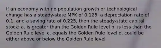 If an economy with no population growth or technological change has a steady-state MPK of 0.125, a depreciation rate of 0.1, and a saving rate of 0.225, then the steady-state capital stock: a. is greater than the Golden Rule level b. is less than the Golden Rule level c. equals the Golden Rule level d. could be either above or below the Golden Rule level