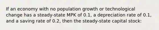 If an economy with no population growth or technological change has a steady-state MPK of 0.1, a depreciation rate of 0.1, and a saving rate of 0.2, then the steady-state capital stock: