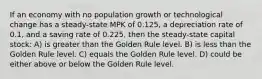 If an economy with no population growth or technological change has a steady-state MPK of 0.125, a depreciation rate of 0.1, and a saving rate of 0.225, then the steady-state capital stock: A) is greater than the Golden Rule level. B) is less than the Golden Rule level. C) equals the Golden Rule level. D) could be either above or below the Golden Rule level.