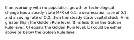 If an economy with no population growth or technological change has a steady-state MPK of 0.1, a depreciation rate of 0.1, and a saving rate of 0.2, then the steady-state capital stock: A) is greater than the Golden Rule level. B) is less than the Golden Rule level. C) equals the Golden Rule level. D) could be either above or below the Golden Rule level.