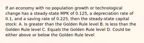 If an economy with no population growth or technological change has a steady-state MPK of 0.125, a depreciation rate of 0.1, and a saving rate of 0.225, then the steady-state capital stock: A. Is greater than the Golden Rule level B. Is less than the Golden Rule level C. Equals the Golden Rule level D. Could be either above or below the Golden Rule level