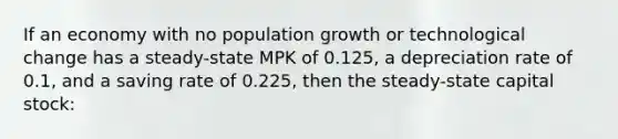 If an economy with no population growth or technological change has a steady-state MPK of 0.125, a depreciation rate of 0.1, and a saving rate of 0.225, then the steady-state capital stock: