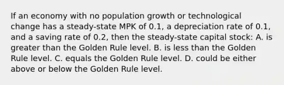 If an economy with no population growth or technological change has a steady-state MPK of 0.1, a depreciation rate of 0.1, and a saving rate of 0.2, then the steady-state capital stock: A. is <a href='https://www.questionai.com/knowledge/ktgHnBD4o3-greater-than' class='anchor-knowledge'>greater than</a> the Golden Rule level. B. is <a href='https://www.questionai.com/knowledge/k7BtlYpAMX-less-than' class='anchor-knowledge'>less than</a> the Golden Rule level. C. equals the Golden Rule level. D. could be either above or below the Golden Rule level.