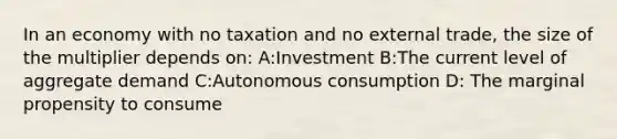 In an economy with no taxation and no external trade, the size of the multiplier depends on: A:Investment B:The current level of aggregate demand C:Autonomous consumption D: The marginal propensity to consume