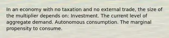 In an economy with no taxation and no external trade, the size of the multiplier depends on: Investment. The current level of aggregate demand. Autonomous consumption. The marginal propensity to consume.