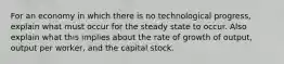 For an economy in which there is no technological progress, explain what must occur for the steady state to occur. Also explain what this implies about the rate of growth of output, output per worker, and the capital stock.