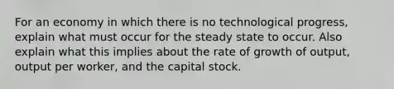 For an economy in which there is no technological progress, explain what must occur for the steady state to occur. Also explain what this implies about the rate of growth of output, output per worker, and the capital stock.