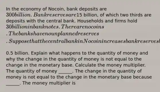 In the economy of​ Nocoin, bank deposits are​ 300 billion. Bank reserves are​15 billion, of which two thirds are deposits with the central bank. Households and firms hold​ 30 billion in bank notes. There are no coins. The banks have no unplanned reserves. Suppose that the central bank in Nocoin increases bank reserves by​0.5 billion. Explain what happens to the quantity of money and why the change in the quantity of money is not equal to the change in the monetary base. Calculate the money multiplier. The quantity of money​ ______. The change in the quantity of money is not equal to the change in the monetary base because​ ______. The money multiplier is