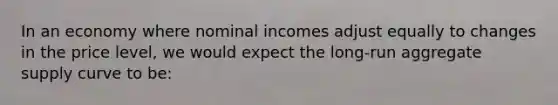 In an economy where nominal incomes adjust equally to changes in the price level, we would expect the long-run aggregate supply curve to be: