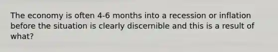 The economy is often 4-6 months into a recession or inflation before the situation is clearly discernible and this is a result of what?