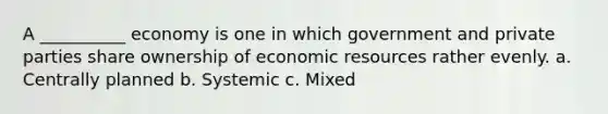 A __________ economy is one in which government and private parties share ownership of economic resources rather evenly. a. Centrally planned b. Systemic c. Mixed