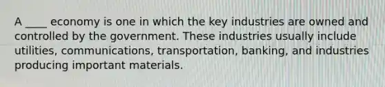 A ____ economy is one in which the key industries are owned and controlled by the government. These industries usually include utilities, communications, transportation, banking, and industries producing important materials.