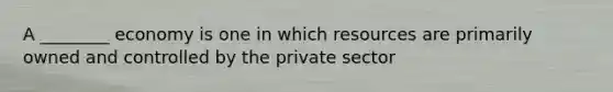 A ________ economy is one in which resources are primarily owned and controlled by the private sector