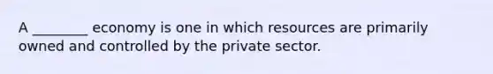 A ________ economy is one in which resources are primarily owned and controlled by the private sector.