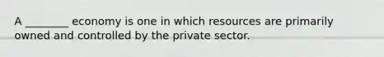 A​ ________ economy is one in which resources are primarily owned and controlled by the private sector.