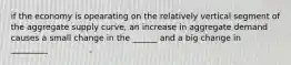 if the economy is opearating on the relatively vertical segment of the aggregate supply curve, an increase in aggregate demand causes a small change in the ______ and a big change in _________