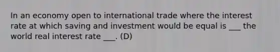 In an economy open to international trade where the interest rate at which saving and investment would be equal is ___ the world real interest rate ___. (D)