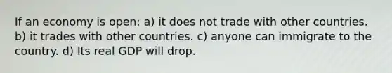 If an economy is open: a) it does not trade with other countries. b) it trades with other countries. c) anyone can immigrate to the country. d) Its real GDP will drop.