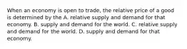 When an economy is open to​ trade, the relative price of a good is determined by the A. relative supply and demand for that economy. B. supply and demand for the world. C. relative supply and demand for the world. D. supply and demand for that economy.