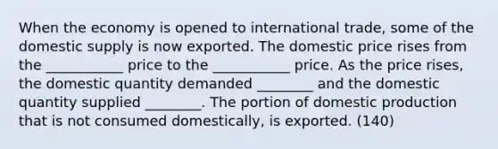 When the economy is opened to international trade, some of the domestic supply is now exported. The domestic price rises from the ___________ price to the ___________ price. As the price rises, the domestic quantity demanded ________ and the domestic quantity supplied ________. The portion of domestic production that is not consumed domestically, is exported. (140)