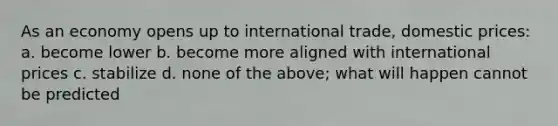 As an economy opens up to international trade, domestic prices: a. become lower b. become more aligned with international prices c. stabilize d. none of the above; what will happen cannot be predicted