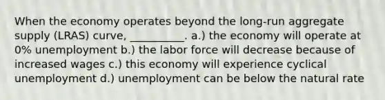 When the economy operates beyond the long-run aggregate supply (LRAS) curve, __________. a.) the economy will operate at 0% unemployment b.) the labor force will decrease because of increased wages c.) this economy will experience cyclical unemployment d.) unemployment can be below the natural rate