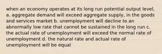 when an economy operates at its long run potential output level, a. aggregate demand will exceed aggregate supply, in the goods and services market b. unemployment will decline to an abnormally low rate that cannot be sustained in the long run c. the actual rate of unemployment will exceed the normal rate of unemployment d. the natural rate and actual rate of unemployment will be equal