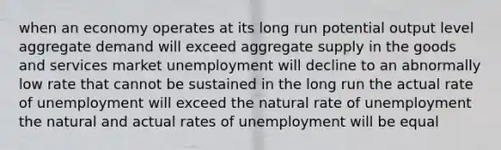 when an economy operates at its long run potential output level aggregate demand will exceed aggregate supply in the goods and services market unemployment will decline to an abnormally low rate that cannot be sustained in the long run the actual rate of unemployment will exceed the natural rate of unemployment the natural and actual rates of unemployment will be equal