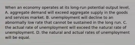 When an economy operates at its long-run potential output level, A. aggregate demand will exceed aggregate supply in the goods and services market. B. unemployment will decline to an abnormally low rate that cannot be sustained in the long run. C. the actual rate of unemployment will exceed the natural rate of unemployment. D. the natural and actual rates of unemployment will be equal.