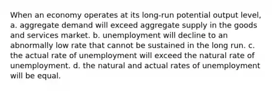 When an economy operates at its long-run potential output level, a. aggregate demand will exceed aggregate supply in the goods and services market. b. unemployment will decline to an abnormally low rate that cannot be sustained in the long run. c. the actual rate of unemployment will exceed the natural rate of unemployment. d. the natural and actual rates of unemployment will be equal.