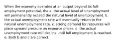 When the economy operates at an output beyond its full-employment potential, the a. the actual level of unemployment will permanently exceed the natural level of unemployment. b. the actual unemployment rate will eventually return to the natural unemployment rate. c. strong demand for resources will place upward pressure on resource prices. d. the actual unemployment rate will decline until full employment is reached. e. Both b and c are correct.