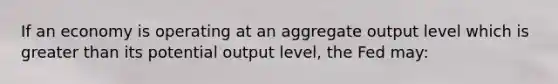 If an economy is operating at an aggregate output level which is greater than its potential output level, the Fed may: