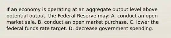 If an economy is operating at an aggregate output level above potential output, the Federal Reserve may: A. conduct an open market sale. B. conduct an open market purchase. C. lower the federal funds rate target. D. decrease government spending.