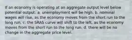 If an economy is operating at an aggregate output level below potential output: a. unemployment will be high. b. nominal wages will rise, as the economy moves from the short run to the long run. c. the SRAS curve will shift to the left, as the economy moves from the short run to the long run. d. there will be no change in the aggregate price level.