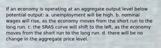 If an economy is operating at an aggregate output level below potential output: a. unemployment will be high. b. nominal wages will rise, as the economy moves from the short run to the long run. c. the SRAS curve will shift to the left, as the economy moves from the short run to the long run. d. there will be no change in the aggregate price level.