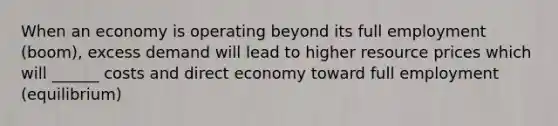 When an economy is operating beyond its full employment (boom), excess demand will lead to higher resource prices which will ______ costs and direct economy toward full employment (equilibrium)