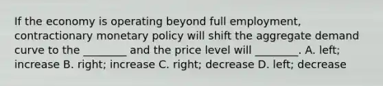 If the economy is operating beyond full​ employment, contractionary monetary policy will shift the aggregate demand curve to the​ ________ and the price level will​ ________. A. ​left; increase B. ​right; increase C. ​right; decrease D. ​left; decrease