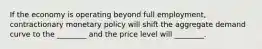 If the economy is operating beyond full​ employment, contractionary monetary policy will shift the aggregate demand curve to the​ ________ and the price level will​ ________.