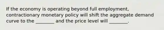 If the economy is operating beyond full​ employment, contractionary monetary policy will shift the aggregate demand curve to the​ ________ and the price level will​ ________.