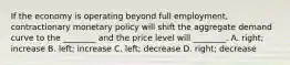 If the economy is operating beyond full​ employment, contractionary monetary policy will shift the aggregate demand curve to the​ ________ and the price level will​ ________. A. ​right; increase B. ​left; increase C. ​left; decrease D. ​right; decrease