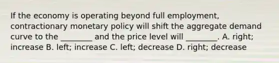 If the economy is operating beyond full​ employment, contractionary monetary policy will shift the aggregate demand curve to the​ ________ and the price level will​ ________. A. ​right; increase B. ​left; increase C. ​left; decrease D. ​right; decrease