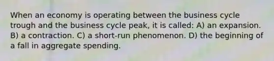 When an economy is operating between the business cycle trough and the business cycle peak, it is called: A) an expansion. B) a contraction. C) a short-run phenomenon. D) the beginning of a fall in aggregate spending.