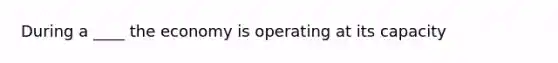 During a ____ the economy is operating at its capacity