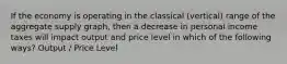 If the economy is operating in the classical (vertical) range of the aggregate supply graph, then a decrease in personal income taxes will impact output and price level in which of the following ways? Output / Price Level